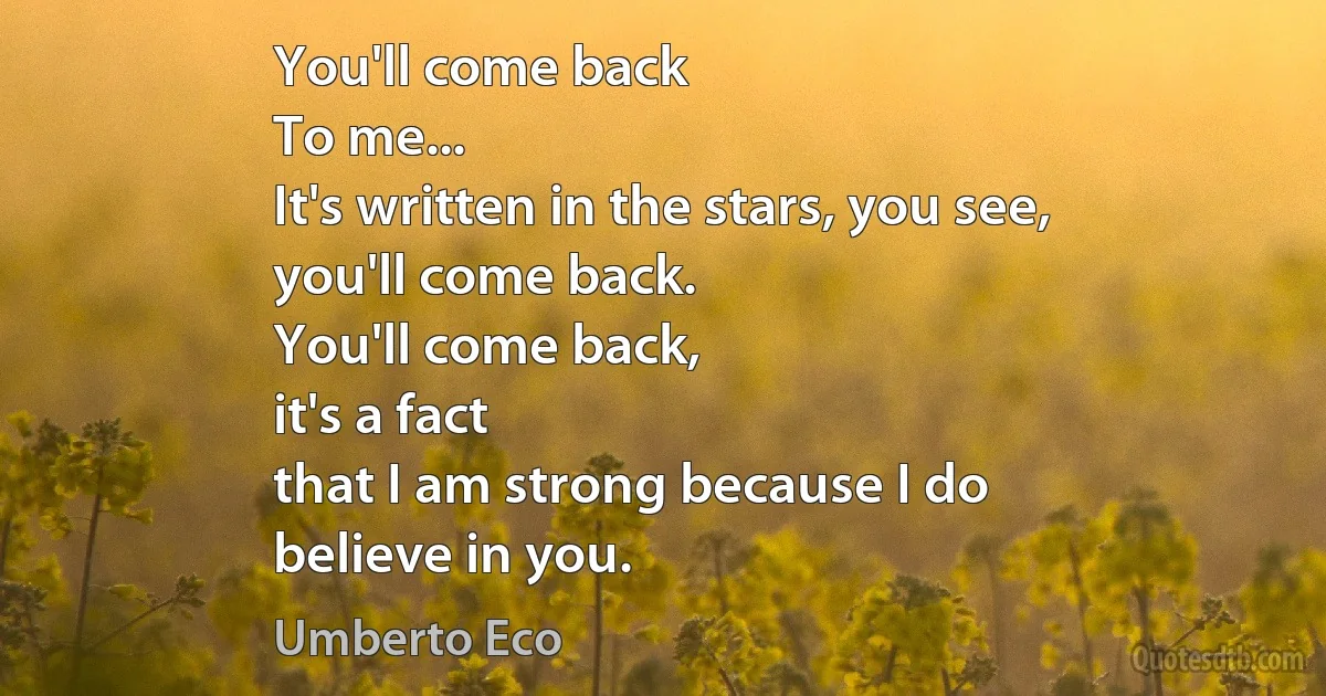 You'll come back
To me...
It's written in the stars, you see,
you'll come back.
You'll come back,
it's a fact
that I am strong because I do
believe in you. (Umberto Eco)