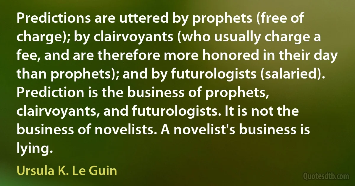 Predictions are uttered by prophets (free of charge); by clairvoyants (who usually charge a fee, and are therefore more honored in their day than prophets); and by futurologists (salaried). Prediction is the business of prophets, clairvoyants, and futurologists. It is not the business of novelists. A novelist's business is lying. (Ursula K. Le Guin)