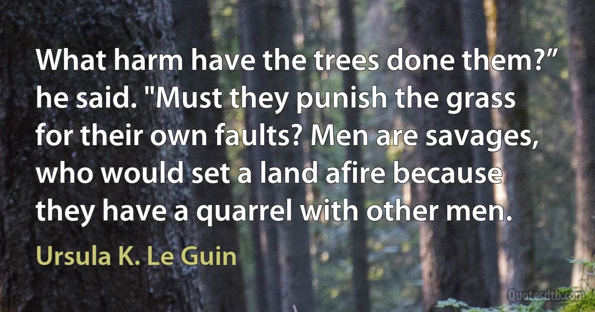 What harm have the trees done them?” he said. "Must they punish the grass for their own faults? Men are savages, who would set a land afire because they have a quarrel with other men. (Ursula K. Le Guin)