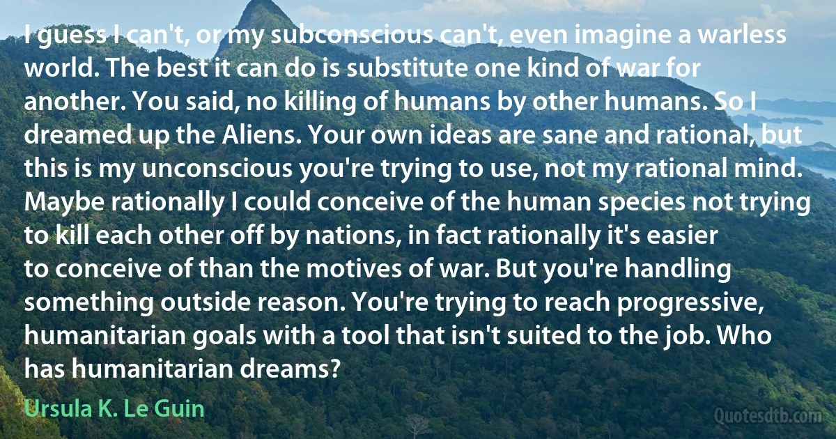 I guess I can't, or my subconscious can't, even imagine a warless world. The best it can do is substitute one kind of war for another. You said, no killing of humans by other humans. So I dreamed up the Aliens. Your own ideas are sane and rational, but this is my unconscious you're trying to use, not my rational mind. Maybe rationally I could conceive of the human species not trying to kill each other off by nations, in fact rationally it's easier to conceive of than the motives of war. But you're handling something outside reason. You're trying to reach progressive, humanitarian goals with a tool that isn't suited to the job. Who has humanitarian dreams? (Ursula K. Le Guin)