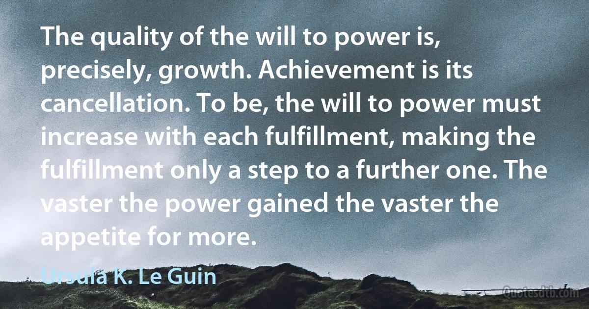 The quality of the will to power is, precisely, growth. Achievement is its cancellation. To be, the will to power must increase with each fulfillment, making the fulfillment only a step to a further one. The vaster the power gained the vaster the appetite for more. (Ursula K. Le Guin)