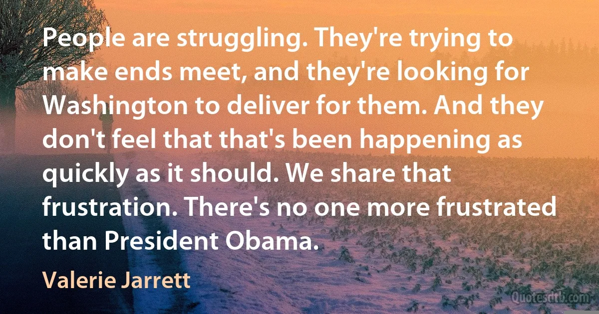 People are struggling. They're trying to make ends meet, and they're looking for Washington to deliver for them. And they don't feel that that's been happening as quickly as it should. We share that frustration. There's no one more frustrated than President Obama. (Valerie Jarrett)