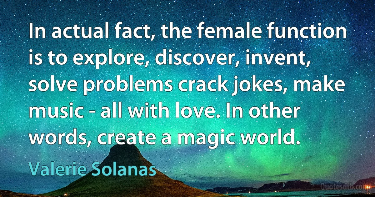 In actual fact, the female function is to explore, discover, invent, solve problems crack jokes, make music - all with love. In other words, create a magic world. (Valerie Solanas)