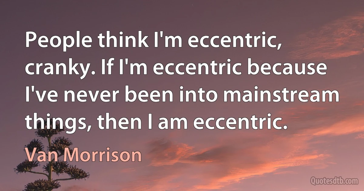 People think I'm eccentric, cranky. If I'm eccentric because I've never been into mainstream things, then I am eccentric. (Van Morrison)