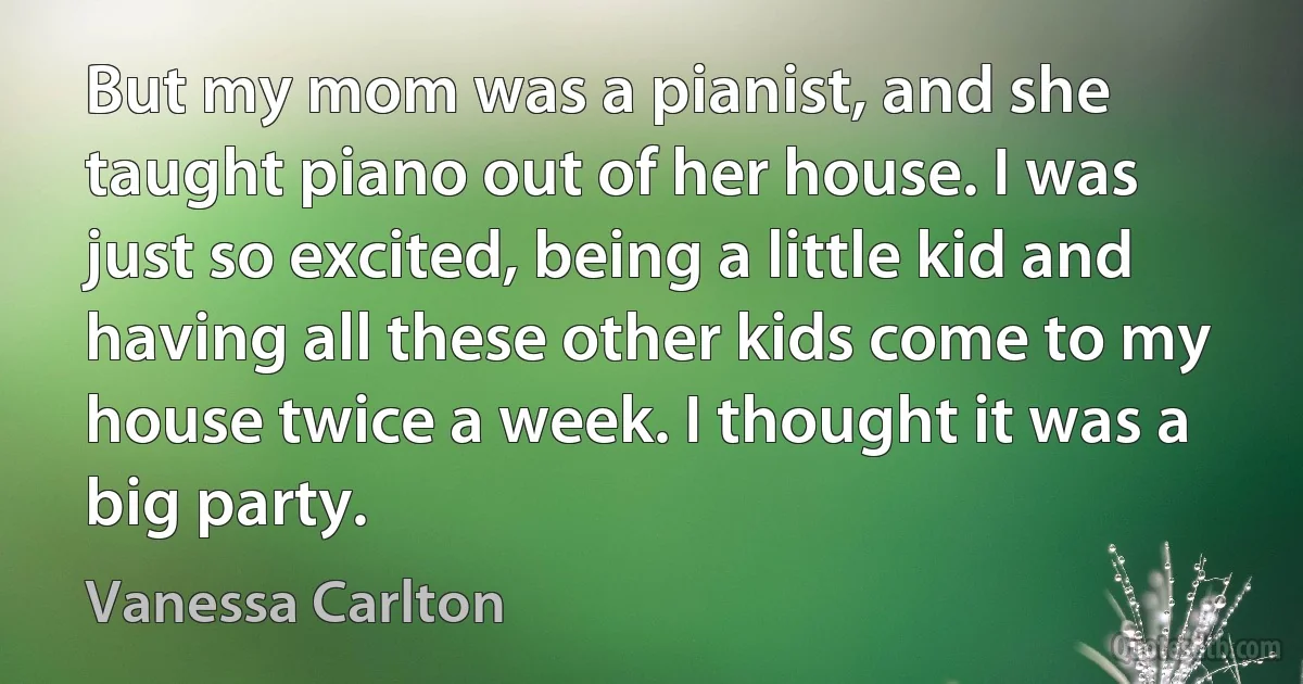 But my mom was a pianist, and she taught piano out of her house. I was just so excited, being a little kid and having all these other kids come to my house twice a week. I thought it was a big party. (Vanessa Carlton)