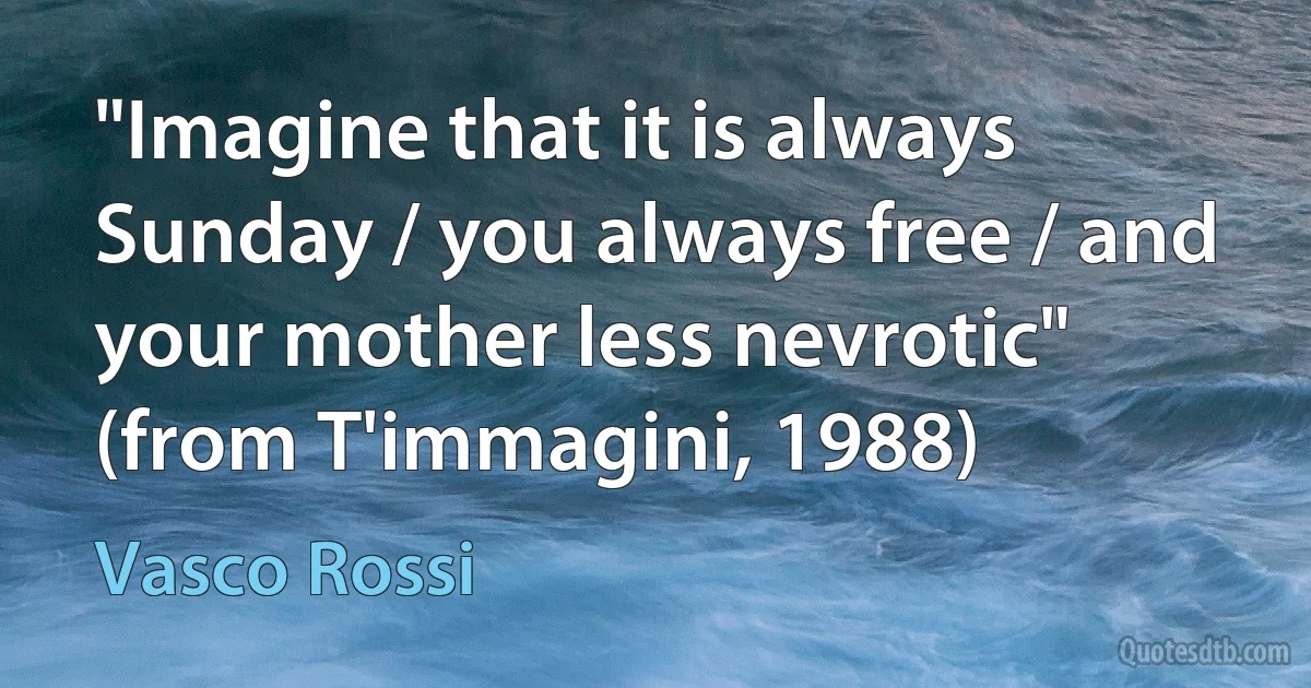 "Imagine that it is always Sunday / you always free / and your mother less nevrotic"
(from T'immagini, 1988) (Vasco Rossi)