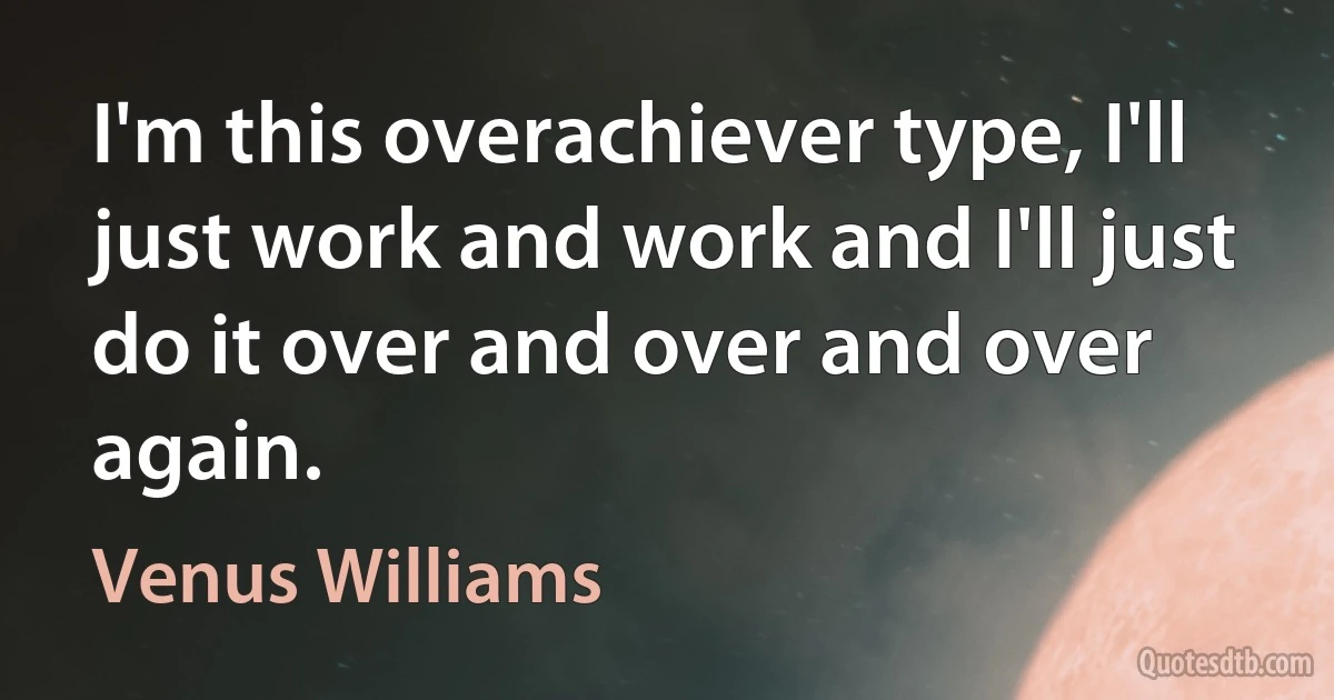 I'm this overachiever type, I'll just work and work and I'll just do it over and over and over again. (Venus Williams)