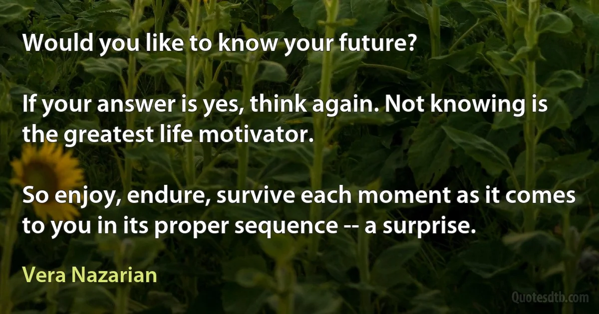 Would you like to know your future?

If your answer is yes, think again. Not knowing is the greatest life motivator.

So enjoy, endure, survive each moment as it comes to you in its proper sequence -- a surprise. (Vera Nazarian)