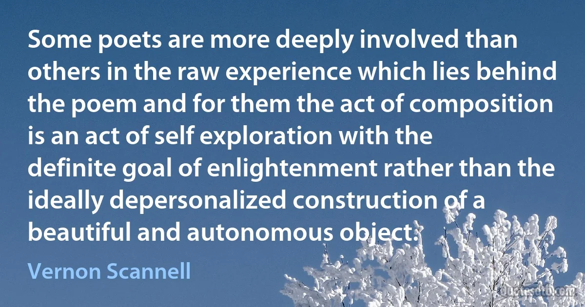 Some poets are more deeply involved than others in the raw experience which lies behind the poem and for them the act of composition is an act of self exploration with the definite goal of enlightenment rather than the ideally depersonalized construction of a beautiful and autonomous object. (Vernon Scannell)