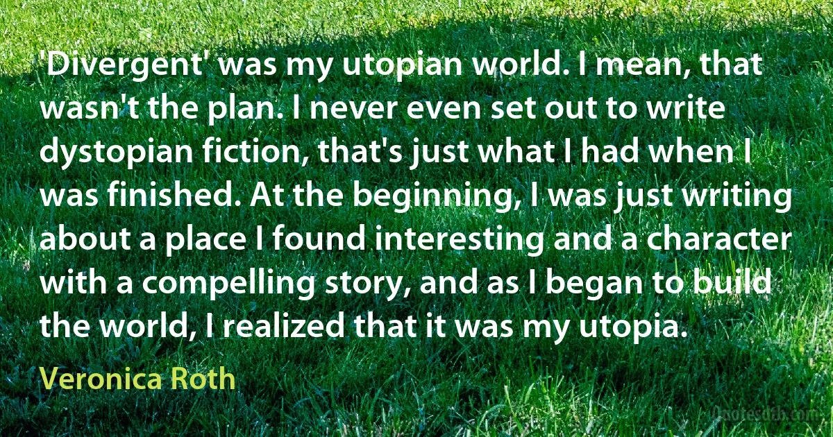 'Divergent' was my utopian world. I mean, that wasn't the plan. I never even set out to write dystopian fiction, that's just what I had when I was finished. At the beginning, I was just writing about a place I found interesting and a character with a compelling story, and as I began to build the world, I realized that it was my utopia. (Veronica Roth)