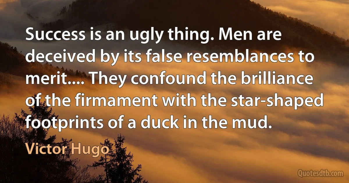 Success is an ugly thing. Men are deceived by its false resemblances to merit.... They confound the brilliance of the firmament with the star-shaped footprints of a duck in the mud. (Victor Hugo)