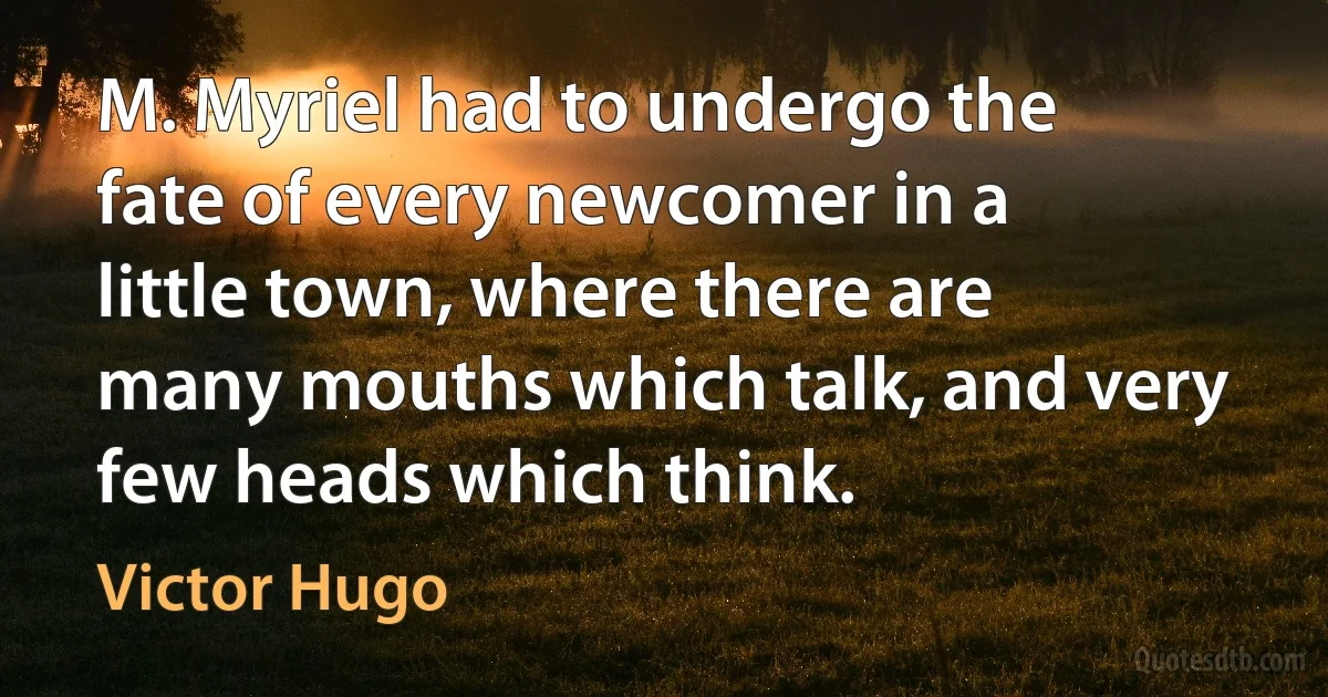 M. Myriel had to undergo the fate of every newcomer in a little town, where there are many mouths which talk, and very few heads which think. (Victor Hugo)