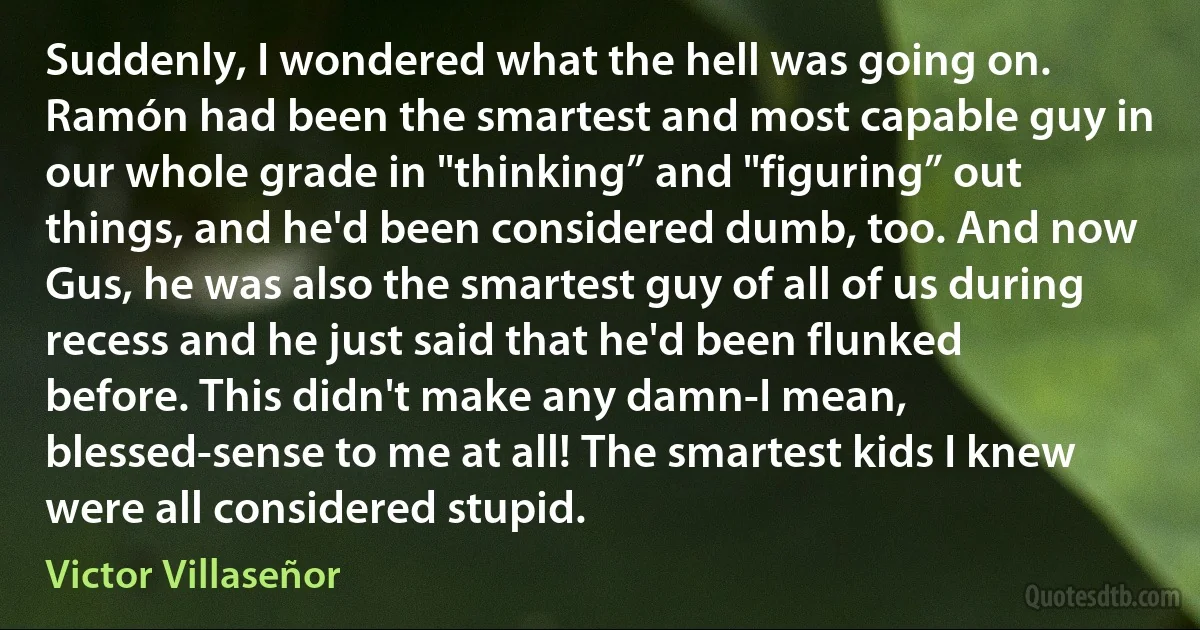 Suddenly, I wondered what the hell was going on. Ramón had been the smartest and most capable guy in our whole grade in "thinking” and "figuring” out things, and he'd been considered dumb, too. And now Gus, he was also the smartest guy of all of us during recess and he just said that he'd been flunked before. This didn't make any damn-I mean, blessed-sense to me at all! The smartest kids I knew were all considered stupid. (Victor Villaseñor)