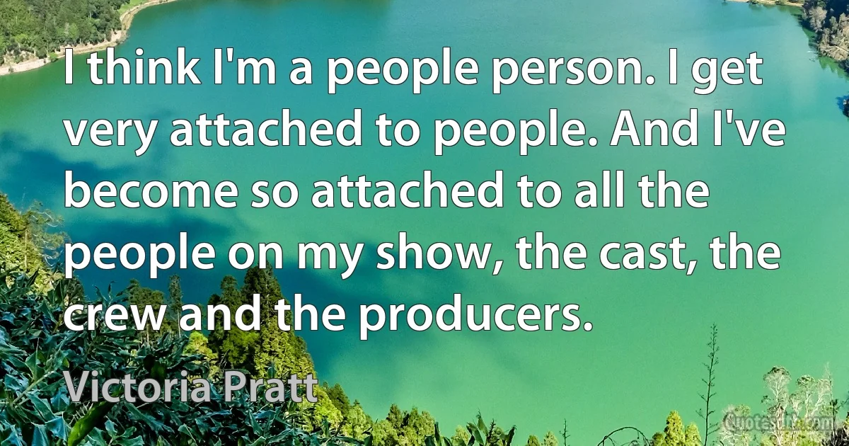 I think I'm a people person. I get very attached to people. And I've become so attached to all the people on my show, the cast, the crew and the producers. (Victoria Pratt)