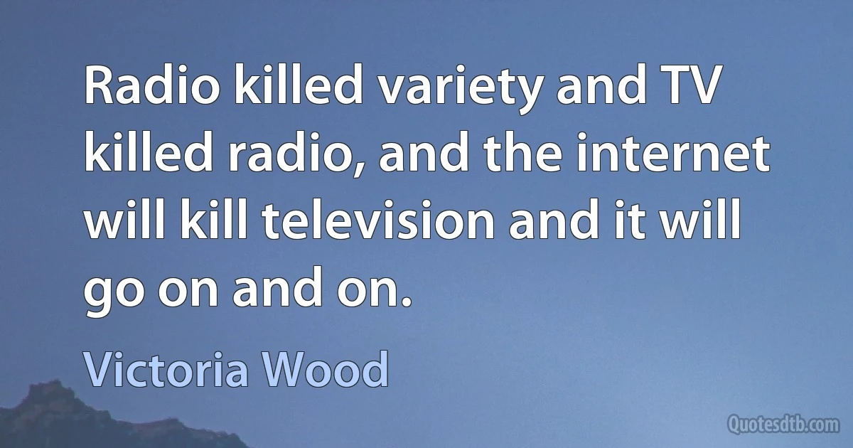 Radio killed variety and TV killed radio, and the internet will kill television and it will go on and on. (Victoria Wood)