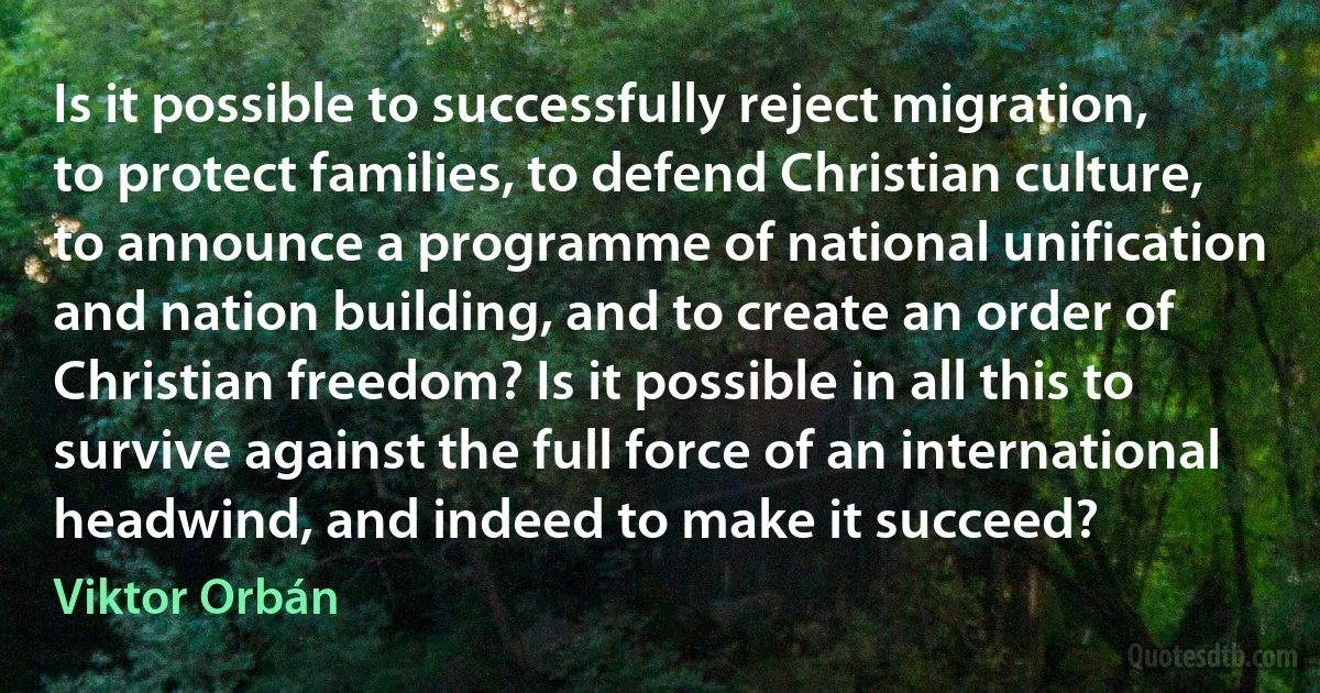 Is it possible to successfully reject migration, to protect families, to defend Christian culture, to announce a programme of national unification and nation building, and to create an order of Christian freedom? Is it possible in all this to survive against the full force of an international headwind, and indeed to make it succeed? (Viktor Orbán)