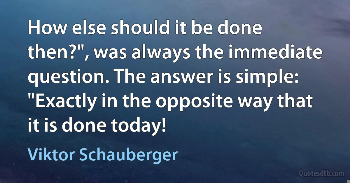 How else should it be done then?", was always the immediate question. The answer is simple: "Exactly in the opposite way that it is done today! (Viktor Schauberger)