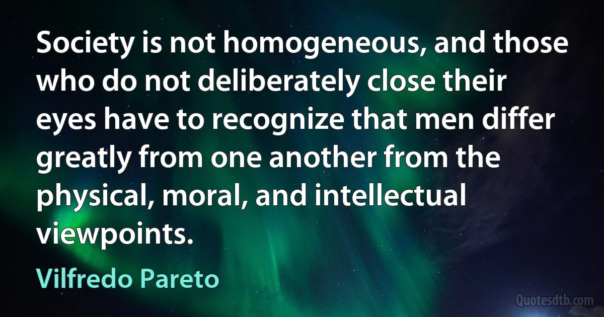 Society is not homogeneous, and those who do not deliberately close their eyes have to recognize that men differ greatly from one another from the physical, moral, and intellectual viewpoints. (Vilfredo Pareto)