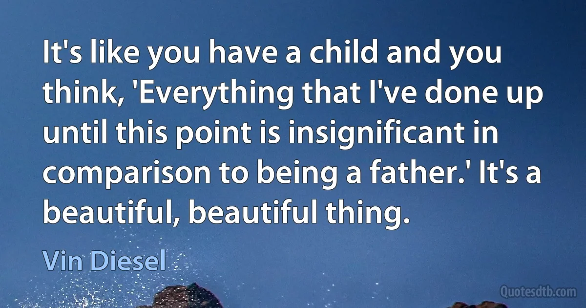 It's like you have a child and you think, 'Everything that I've done up until this point is insignificant in comparison to being a father.' It's a beautiful, beautiful thing. (Vin Diesel)