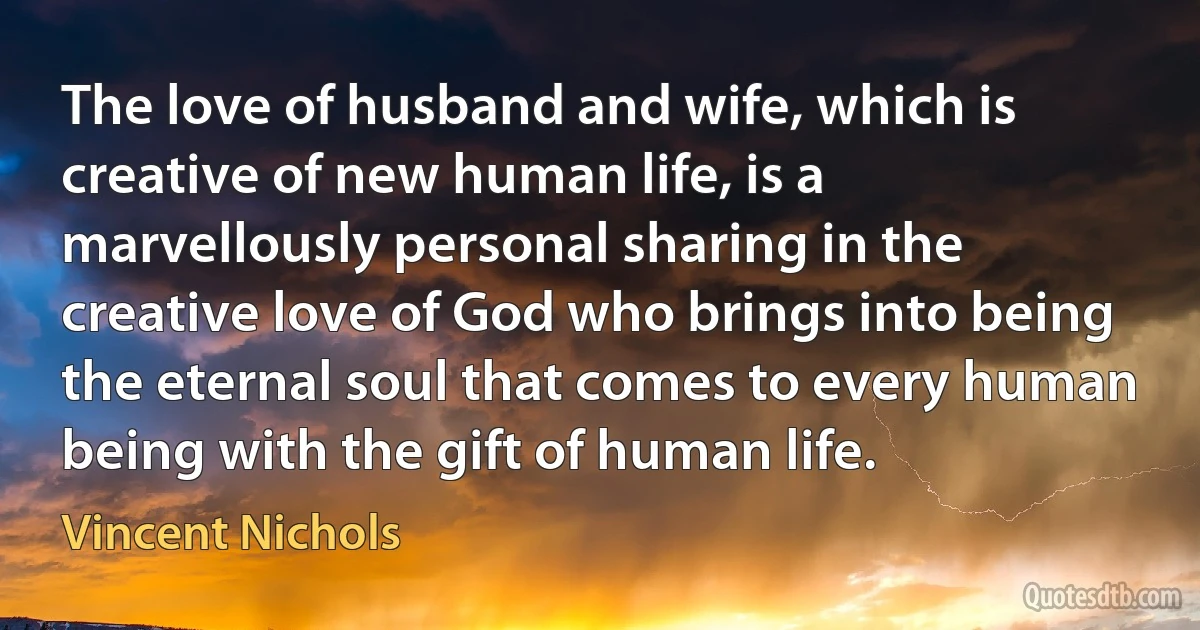 The love of husband and wife, which is creative of new human life, is a marvellously personal sharing in the creative love of God who brings into being the eternal soul that comes to every human being with the gift of human life. (Vincent Nichols)