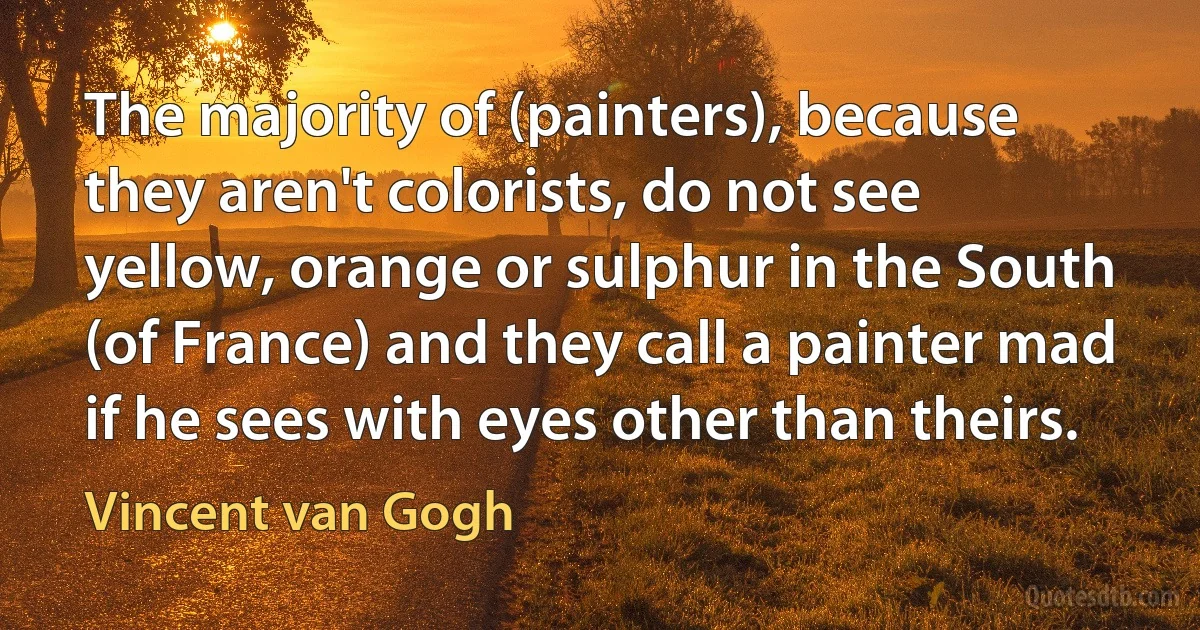 The majority of (painters), because they aren't colorists, do not see yellow, orange or sulphur in the South (of France) and they call a painter mad if he sees with eyes other than theirs. (Vincent van Gogh)