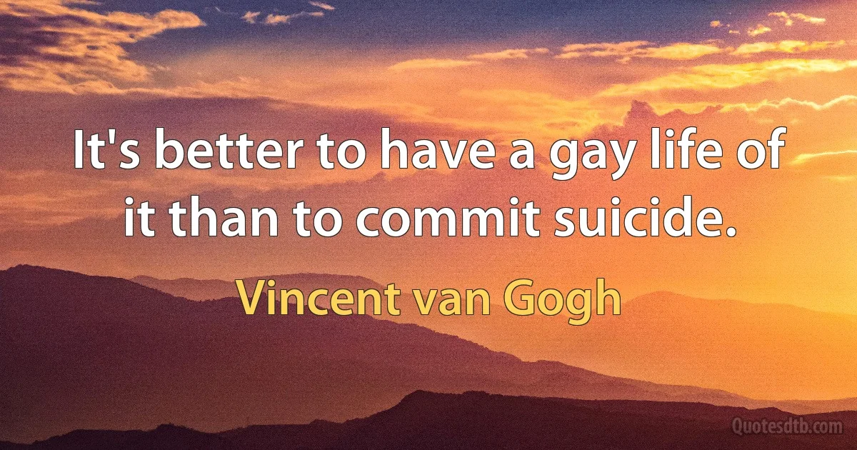 It's better to have a gay life of it than to commit suicide. (Vincent van Gogh)