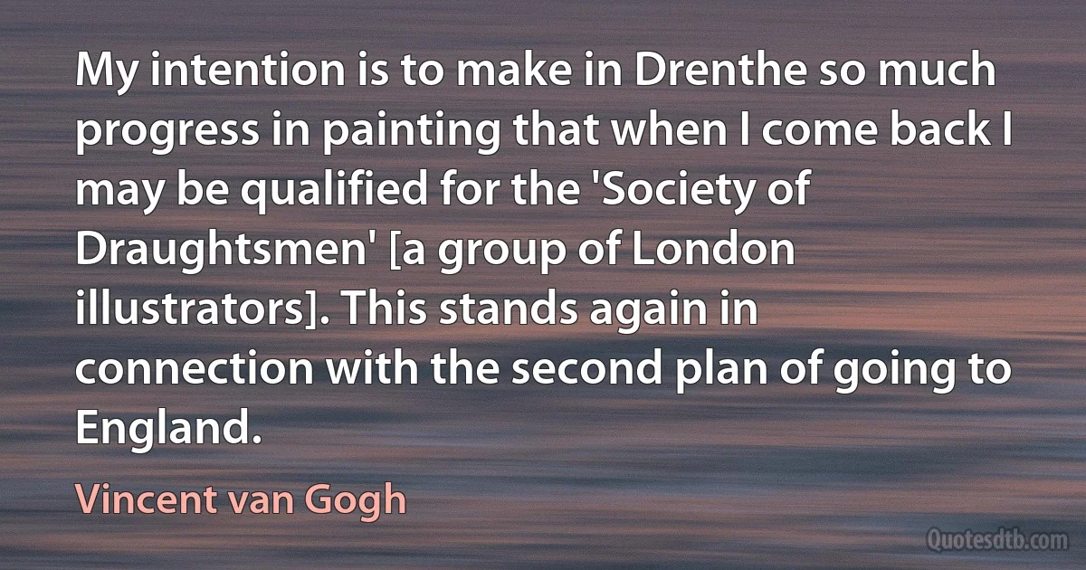 My intention is to make in Drenthe so much progress in painting that when I come back I may be qualified for the 'Society of Draughtsmen' [a group of London illustrators]. This stands again in connection with the second plan of going to England. (Vincent van Gogh)