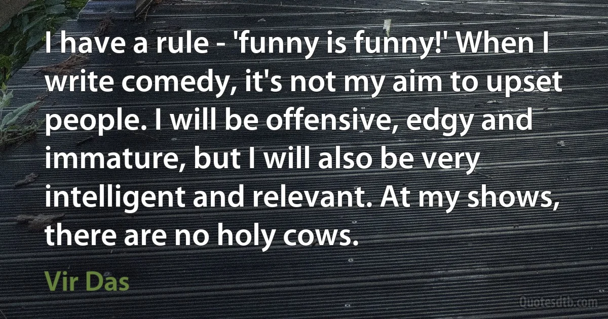 I have a rule - 'funny is funny!' When I write comedy, it's not my aim to upset people. I will be offensive, edgy and immature, but I will also be very intelligent and relevant. At my shows, there are no holy cows. (Vir Das)