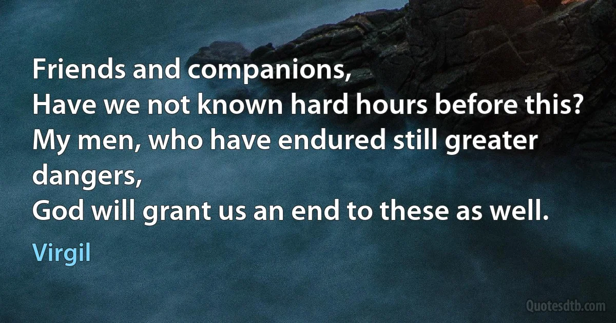 Friends and companions,
Have we not known hard hours before this?
My men, who have endured still greater dangers,
God will grant us an end to these as well. (Virgil)