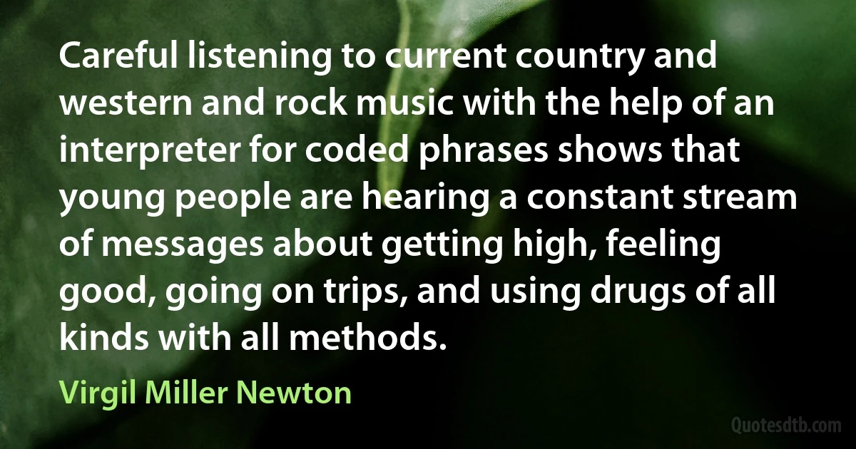 Careful listening to current country and western and rock music with the help of an interpreter for coded phrases shows that young people are hearing a constant stream of messages about getting high, feeling good, going on trips, and using drugs of all kinds with all methods. (Virgil Miller Newton)