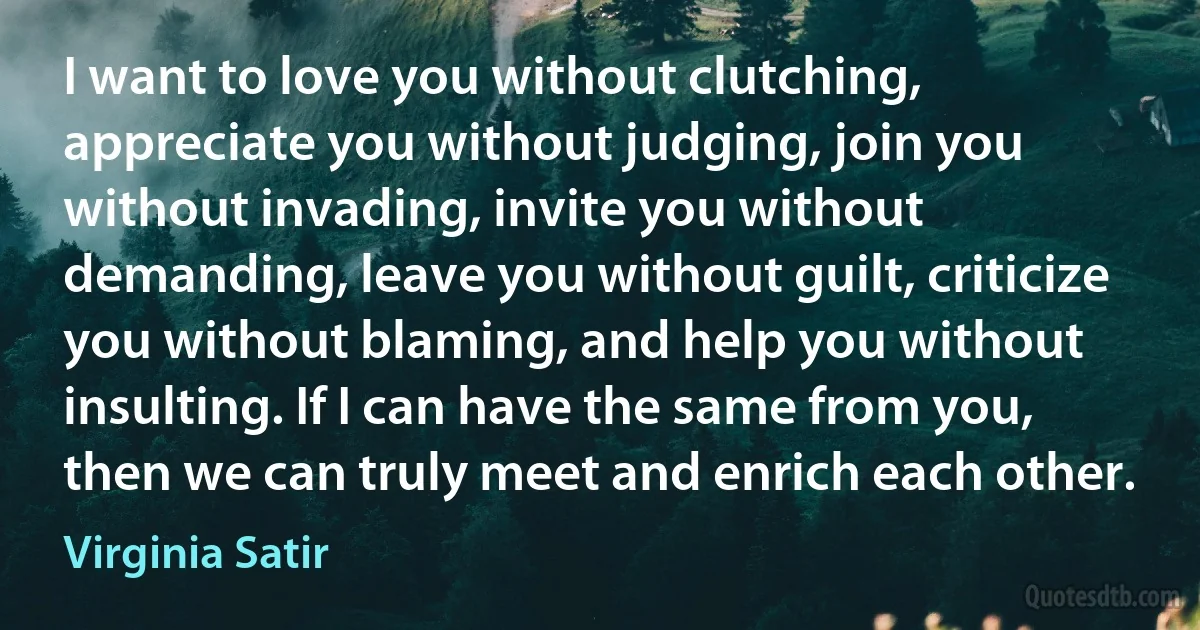 I want to love you without clutching, appreciate you without judging, join you without invading, invite you without demanding, leave you without guilt, criticize you without blaming, and help you without insulting. If I can have the same from you, then we can truly meet and enrich each other. (Virginia Satir)