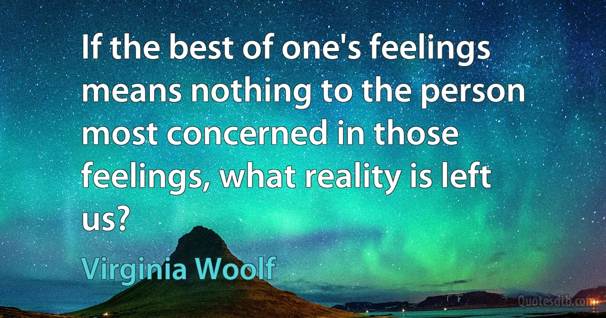 If the best of one's feelings means nothing to the person most concerned in those feelings, what reality is left us? (Virginia Woolf)