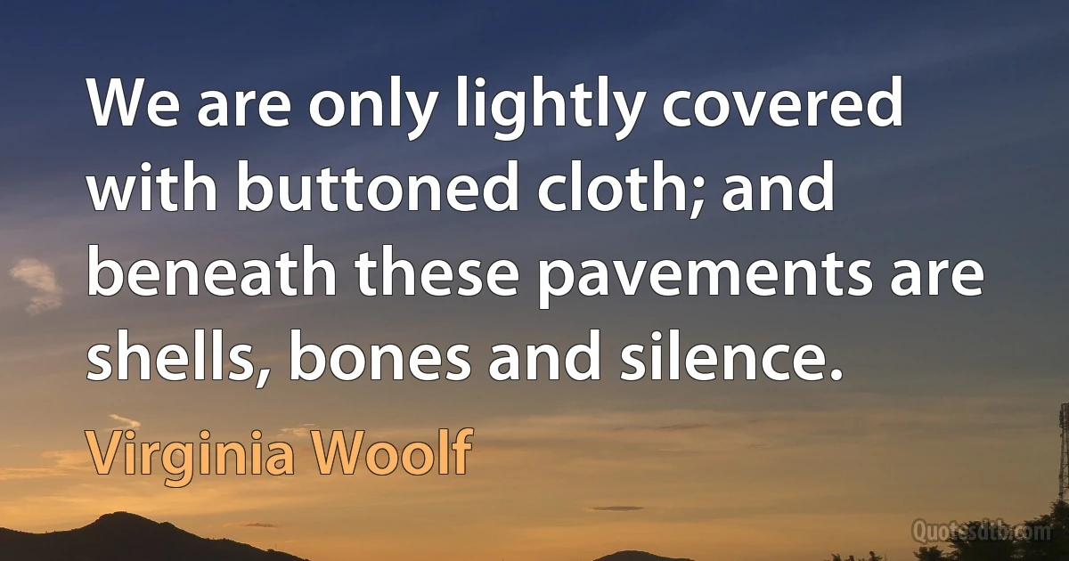 We are only lightly covered with buttoned cloth; and beneath these pavements are shells, bones and silence. (Virginia Woolf)