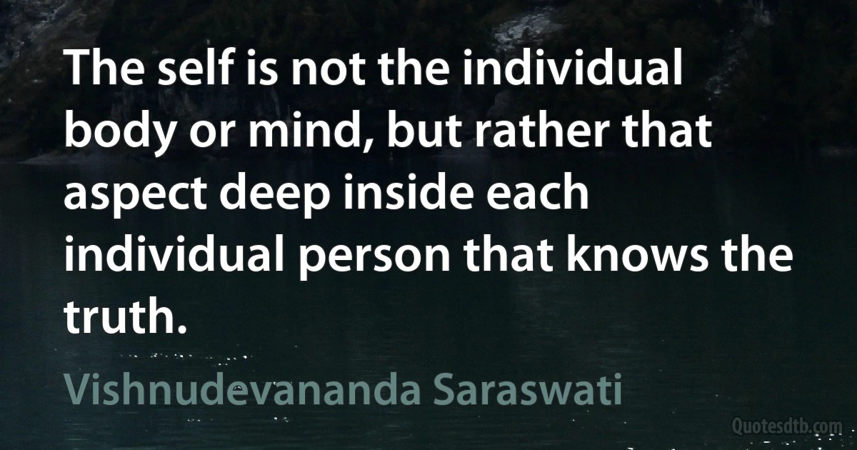 The self is not the individual body or mind, but rather that aspect deep inside each individual person that knows the truth. (Vishnudevananda Saraswati)