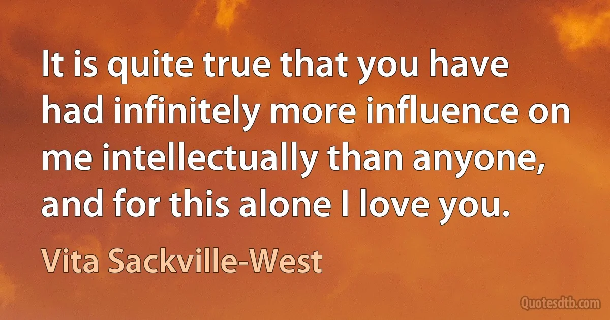 It is quite true that you have had infinitely more influence on me intellectually than anyone, and for this alone I love you. (Vita Sackville-West)