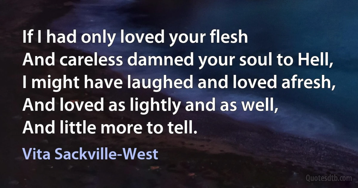 If I had only loved your flesh
And careless damned your soul to Hell,
I might have laughed and loved afresh,
And loved as lightly and as well,
And little more to tell. (Vita Sackville-West)