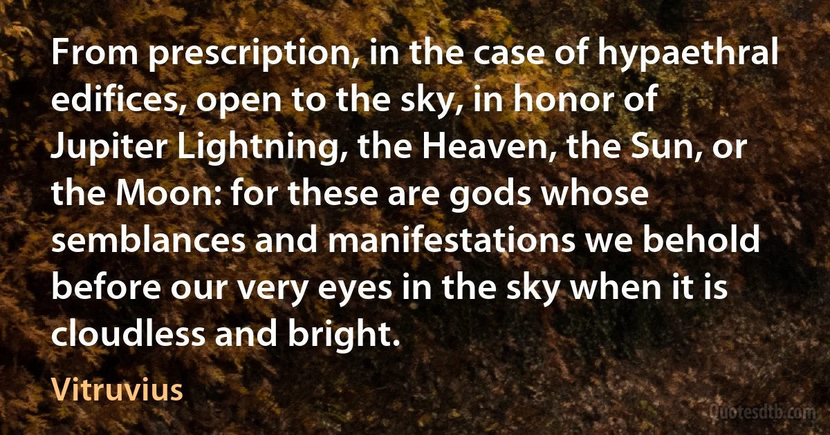 From prescription, in the case of hypaethral edifices, open to the sky, in honor of Jupiter Lightning, the Heaven, the Sun, or the Moon: for these are gods whose semblances and manifestations we behold before our very eyes in the sky when it is cloudless and bright. (Vitruvius)