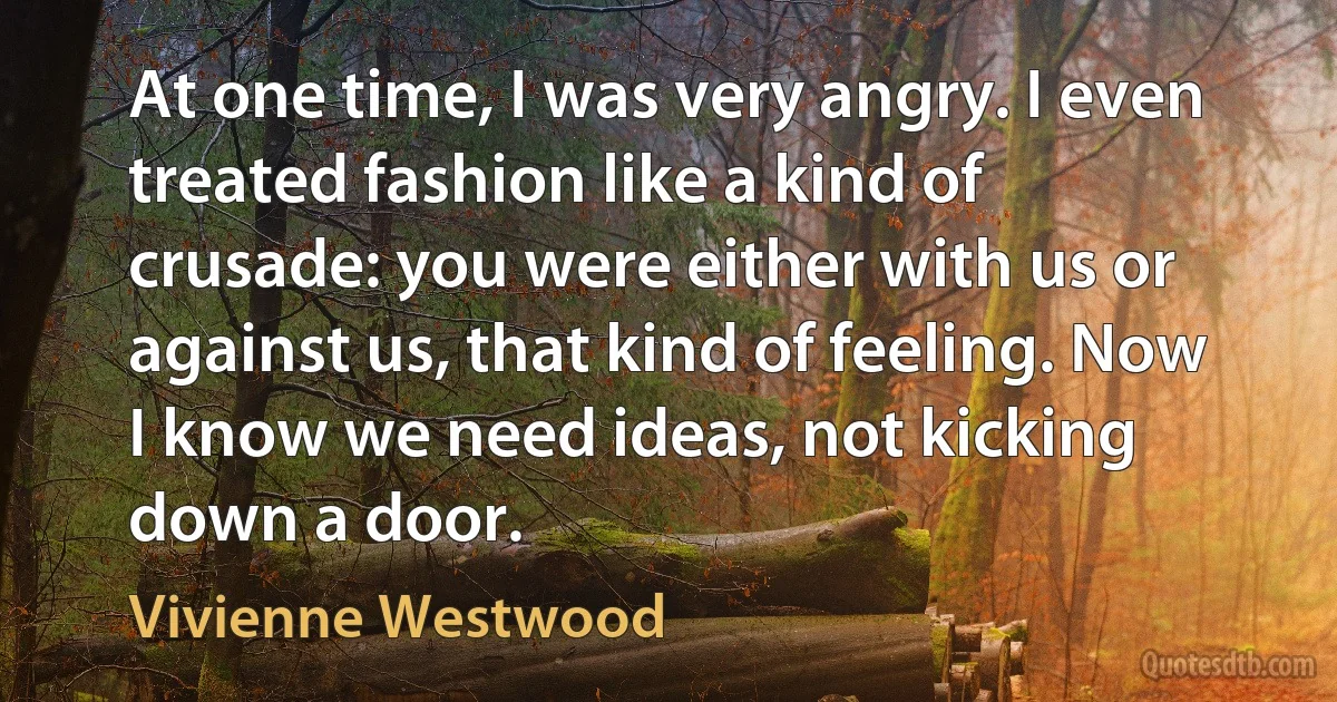 At one time, I was very angry. I even treated fashion like a kind of crusade: you were either with us or against us, that kind of feeling. Now I know we need ideas, not kicking down a door. (Vivienne Westwood)