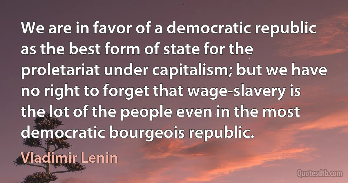 We are in favor of a democratic republic as the best form of state for the proletariat under capitalism; but we have no right to forget that wage-slavery is the lot of the people even in the most democratic bourgeois republic. (Vladimir Lenin)