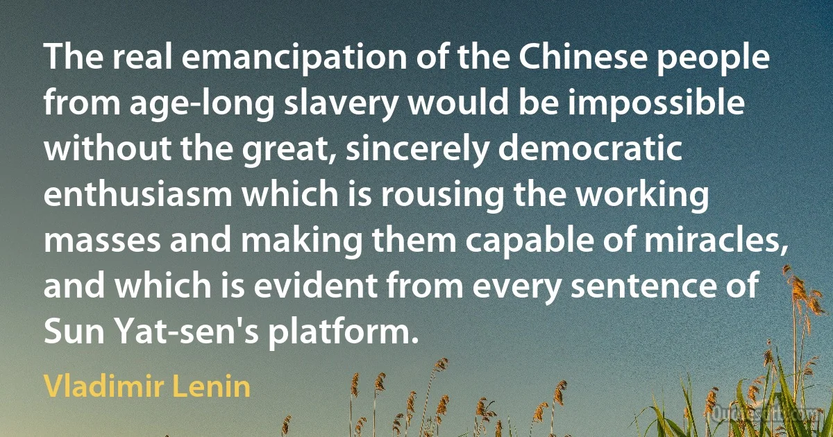 The real emancipation of the Chinese people from age-long slavery would be impossible without the great, sincerely democratic enthusiasm which is rousing the working masses and making them capable of miracles, and which is evident from every sentence of Sun Yat-sen's platform. (Vladimir Lenin)