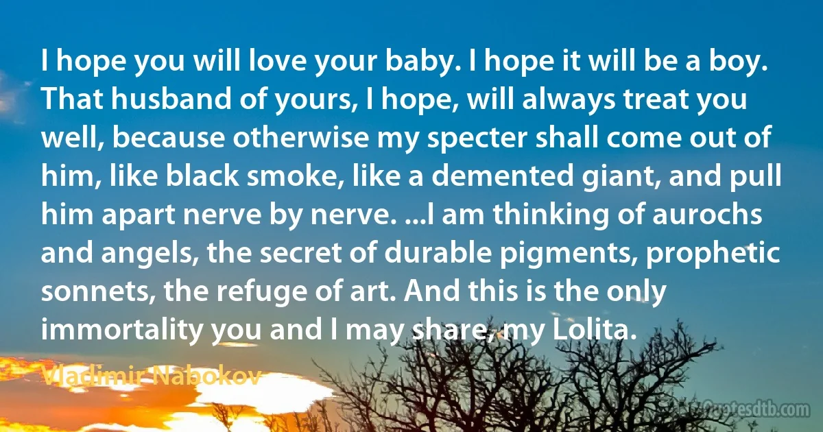 I hope you will love your baby. I hope it will be a boy. That husband of yours, I hope, will always treat you well, because otherwise my specter shall come out of him, like black smoke, like a demented giant, and pull him apart nerve by nerve. ...I am thinking of aurochs and angels, the secret of durable pigments, prophetic sonnets, the refuge of art. And this is the only immortality you and I may share, my Lolita. (Vladimir Nabokov)