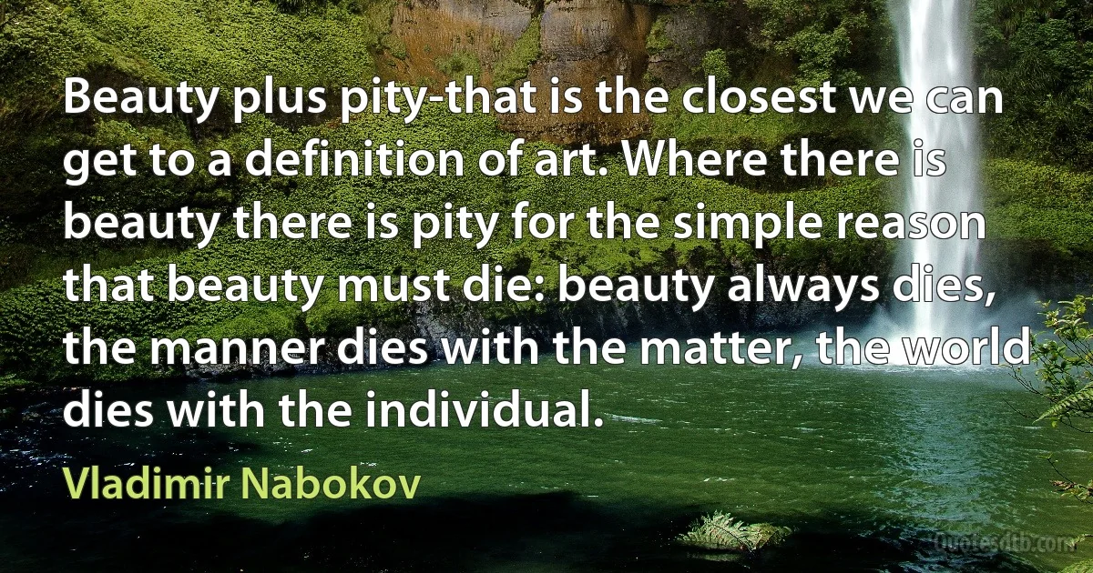 Beauty plus pity-that is the closest we can get to a definition of art. Where there is beauty there is pity for the simple reason that beauty must die: beauty always dies, the manner dies with the matter, the world dies with the individual. (Vladimir Nabokov)