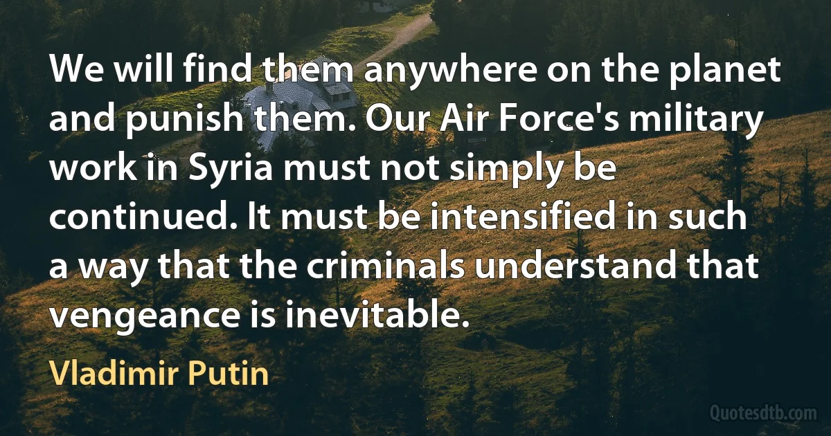 We will find them anywhere on the planet and punish them. Our Air Force's military work in Syria must not simply be continued. It must be intensified in such a way that the criminals understand that vengeance is inevitable. (Vladimir Putin)