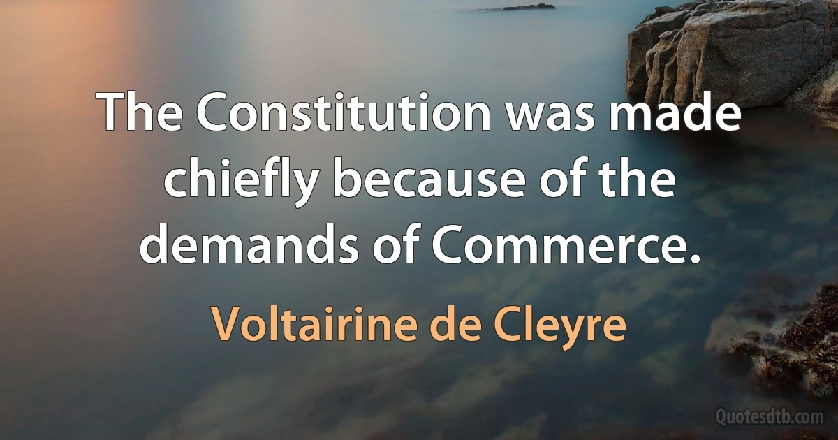 The Constitution was made chiefly because of the demands of Commerce. (Voltairine de Cleyre)