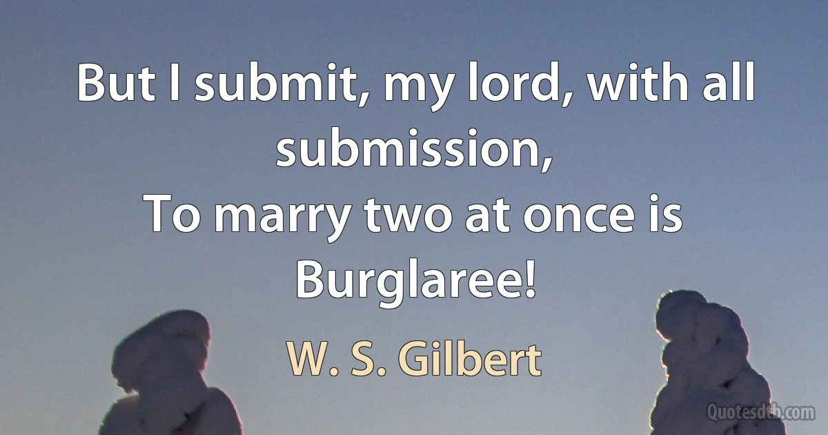 But I submit, my lord, with all submission,
To marry two at once is Burglaree! (W. S. Gilbert)