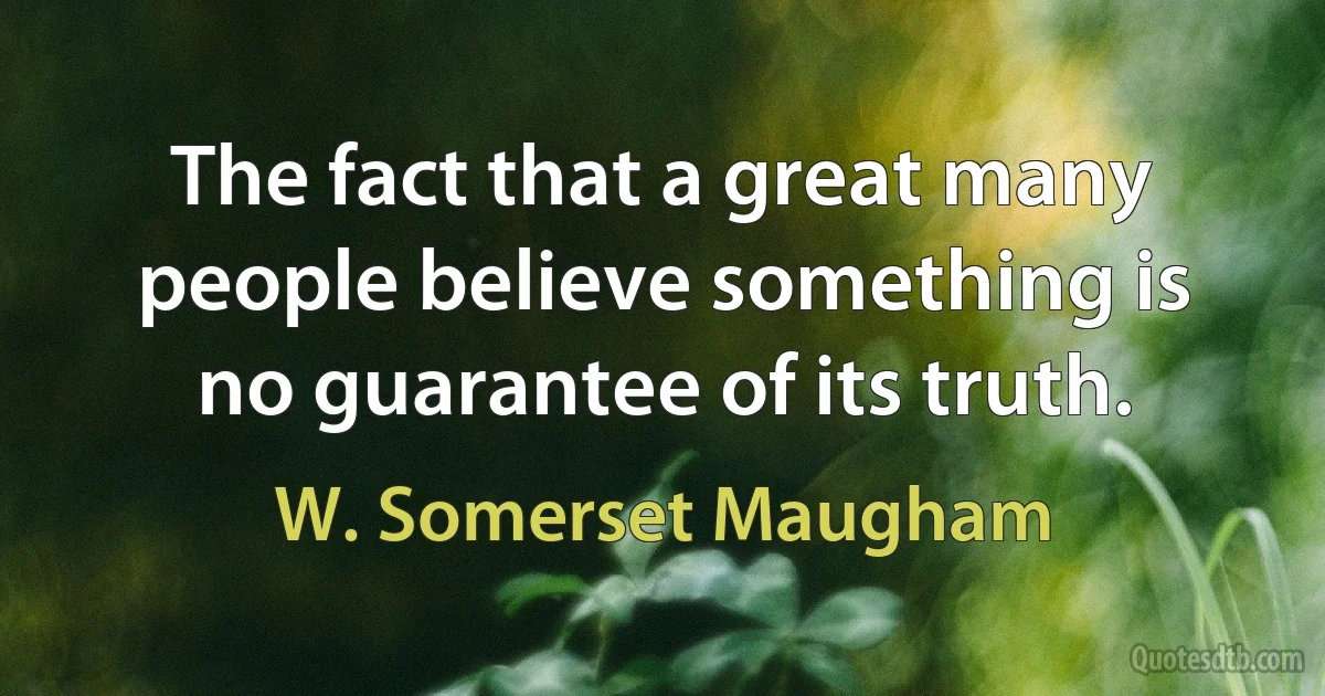 The fact that a great many people believe something is no guarantee of its truth. (W. Somerset Maugham)