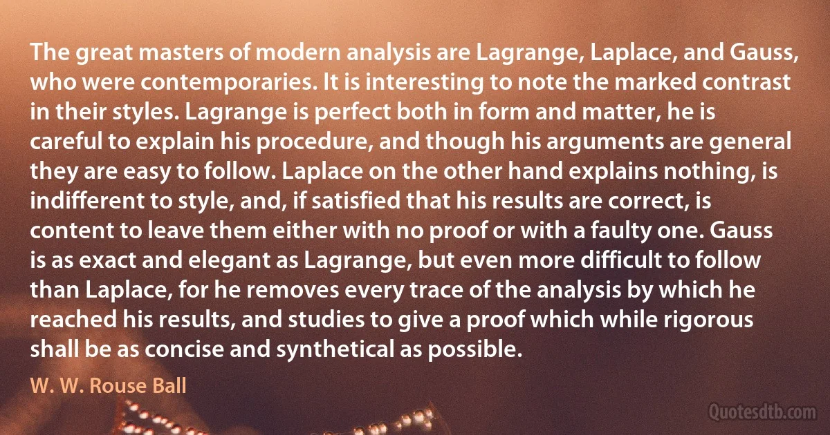 The great masters of modern analysis are Lagrange, Laplace, and Gauss, who were contemporaries. It is interesting to note the marked contrast in their styles. Lagrange is perfect both in form and matter, he is careful to explain his procedure, and though his arguments are general they are easy to follow. Laplace on the other hand explains nothing, is indifferent to style, and, if satisfied that his results are correct, is content to leave them either with no proof or with a faulty one. Gauss is as exact and elegant as Lagrange, but even more difficult to follow than Laplace, for he removes every trace of the analysis by which he reached his results, and studies to give a proof which while rigorous shall be as concise and synthetical as possible. (W. W. Rouse Ball)