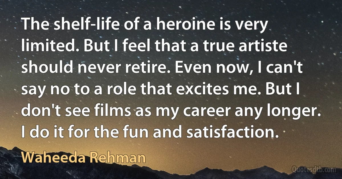 The shelf-life of a heroine is very limited. But I feel that a true artiste should never retire. Even now, I can't say no to a role that excites me. But I don't see films as my career any longer. I do it for the fun and satisfaction. (Waheeda Rehman)