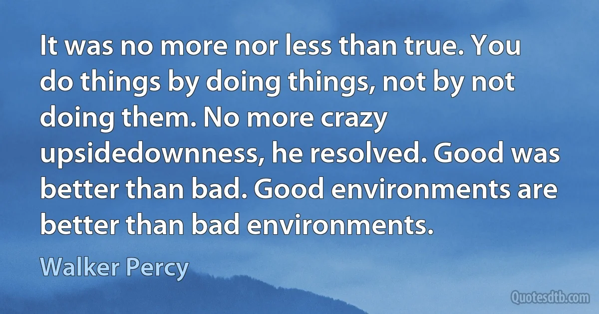 It was no more nor less than true. You do things by doing things, not by not doing them. No more crazy upsidedownness, he resolved. Good was better than bad. Good environments are better than bad environments. (Walker Percy)