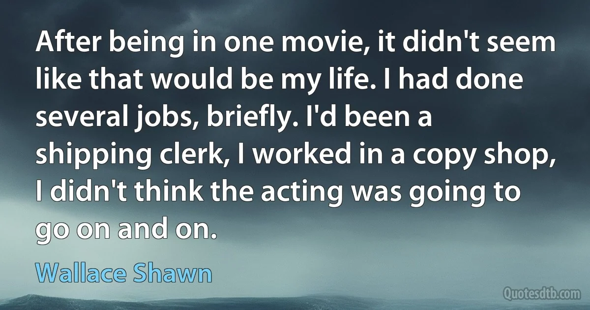 After being in one movie, it didn't seem like that would be my life. I had done several jobs, briefly. I'd been a shipping clerk, I worked in a copy shop, I didn't think the acting was going to go on and on. (Wallace Shawn)